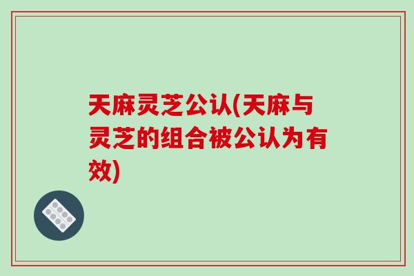天麻灵芝公认(天麻与灵芝的组合被公认为有效)