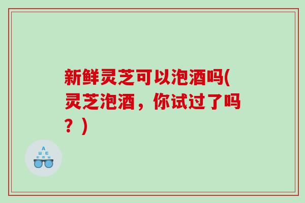 新鲜灵芝可以泡酒吗(灵芝泡酒，你试过了吗？)