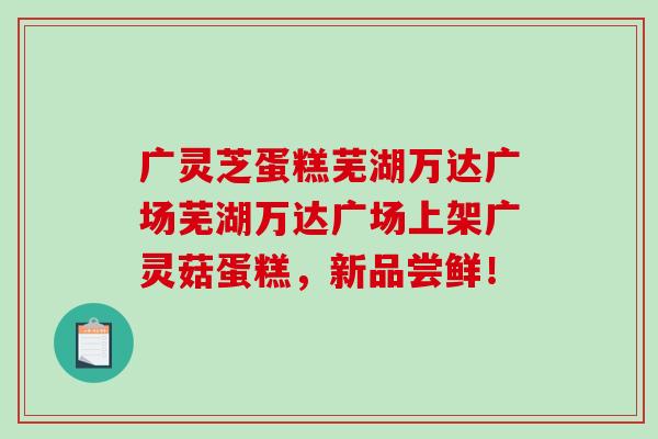 广灵芝蛋糕芜湖万达广场芜湖万达广场上架广灵菇蛋糕,新品尝鲜! 广灵芝蛋糕芜湖万达广场芜湖万达广场上架广灵菇蛋糕,新品尝鲜!