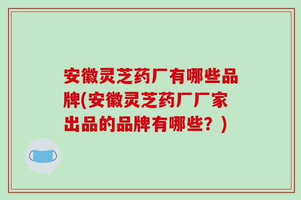 安徽灵芝药厂有哪些品牌(安徽灵芝药厂厂家出品的品牌有哪些?) 安徽灵芝药厂有哪些品牌(安徽灵芝药厂厂家出品的品牌有哪些?)