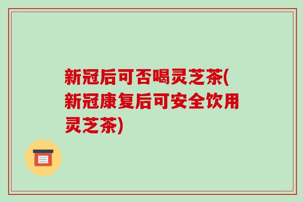 新冠后可否喝灵芝茶(新冠康复后可安全饮用灵芝茶) 新冠后可否喝灵芝茶(新冠康复后可安全饮用灵芝茶)