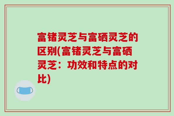 富锗灵芝与富硒灵芝的区别(富锗灵芝与富硒灵芝:功效和特点的对比) 富锗灵芝与富硒灵芝的区别(富锗灵芝与富硒灵芝:功效和特点的对比)