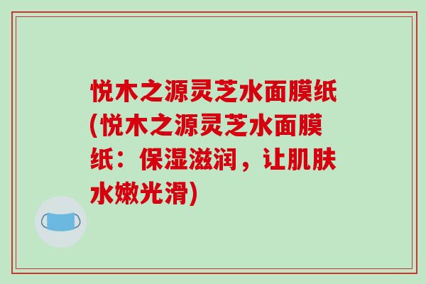 悦木之源灵芝水面膜纸(悦木之源灵芝水面膜纸:保湿滋润,让水嫩光滑) 悦木之源灵芝水面膜纸(悦木之源灵芝水面膜纸:保湿滋润,让水嫩光滑)
