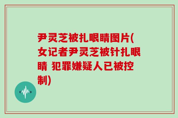 尹灵芝被扎眼睛图片(女记者尹灵芝被针扎眼睛 犯罪嫌疑人已被控制) 尹灵芝被扎眼睛图片(女记者尹灵芝被针扎眼睛 犯罪嫌疑人已被控制)