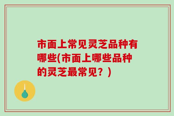 市面上常见灵芝品种有哪些(市面上哪些品种的灵芝常见?) 市面上常见灵芝品种有哪些(市面上哪些品种的灵芝常见?)