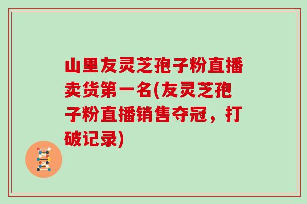 山里友灵芝孢子粉直播卖货第一名(友灵芝孢子粉直播销售夺冠,打破记录) 山里友灵芝孢子粉直播卖货第一名(友灵芝孢子粉直播销售夺冠,打破记录)
