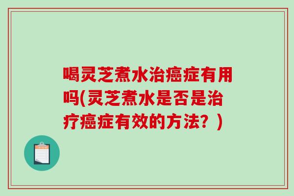 喝灵芝煮水症有用吗(灵芝煮水是否是症有效的方法？)