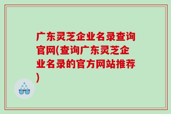 广东灵芝企业名录查询官网(查询广东灵芝企业名录的官方网站推荐)