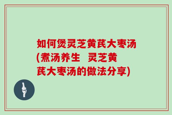 如何煲灵芝黄芪大枣汤(煮汤养生  灵芝黄芪大枣汤的做法分享)
