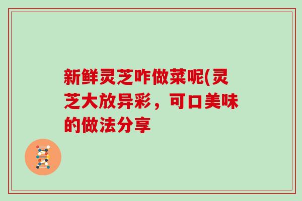 新鲜灵芝咋做菜呢(灵芝大放异彩，可口美味的做法分享