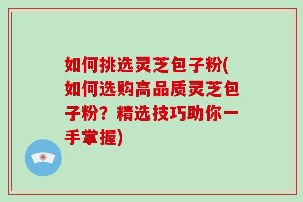 如何挑选灵芝包子粉(如何选购高品质灵芝包子粉？精选技巧助你一手掌握)