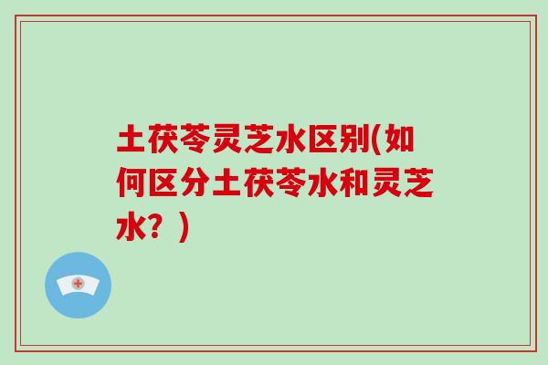 土茯苓灵芝水区别(如何区分土茯苓水和灵芝水？)