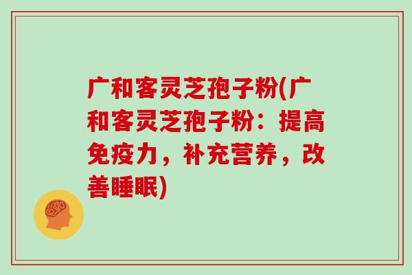 广和客灵芝孢子粉(广和客灵芝孢子粉：提高免疫力，补充营养，改善)