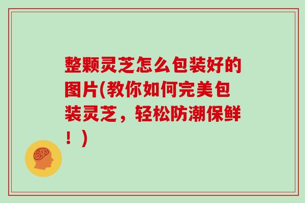 整颗灵芝怎么包装好的图片(教你如何完美包装灵芝，轻松防潮保鲜！)