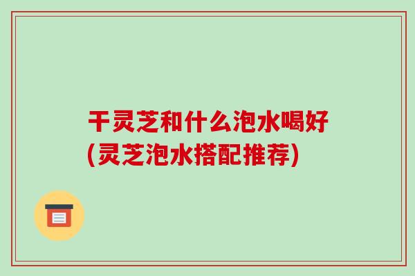 干灵芝和什么泡水喝好(灵芝泡水搭配推荐) 干灵芝和什么泡水喝好(灵芝泡水搭配推荐)