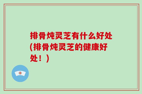 排骨炖灵芝有什么好处(排骨炖灵芝的健康好处！)