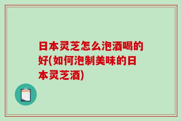 日本灵芝怎么泡酒喝的好(如何泡制美味的日本灵芝酒) 日本灵芝怎么泡酒喝的好(如何泡制美味的日本灵芝酒)