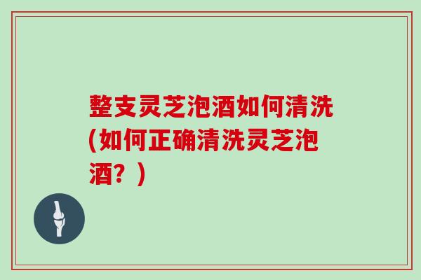 整支灵芝泡酒如何清洗(如何正确清洗灵芝泡酒？)