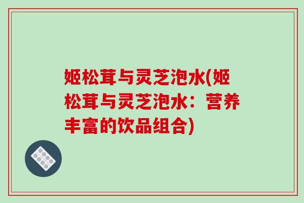姬松茸与灵芝泡水(姬松茸与灵芝泡水：营养丰富的饮品组合)