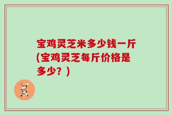 宝鸡灵芝米多少钱一斤(宝鸡灵芝每斤价格是多少？)