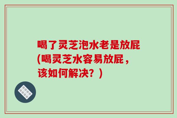 喝了灵芝泡水老是放屁(喝灵芝水容易放屁，该如何解决？)
