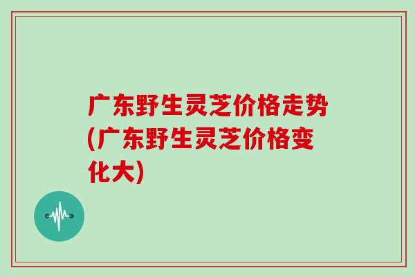 广东野生灵芝价格走势(广东野生灵芝价格变化大)