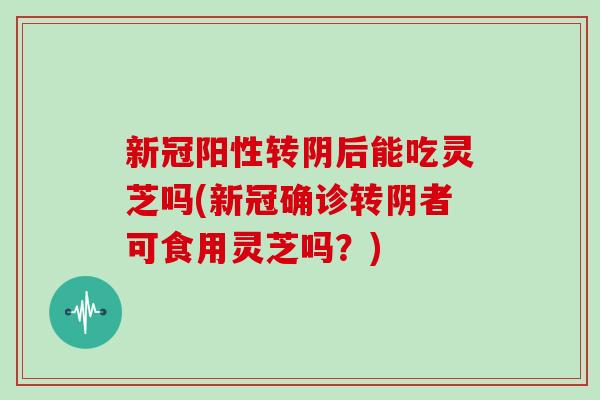 新冠阳性转阴后能吃灵芝吗(新冠确诊转阴者可食用灵芝吗？)