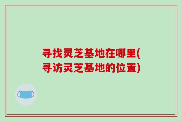 寻找灵芝基地在哪里(寻访灵芝基地的位置) 寻找灵芝基地在哪里(寻访灵芝基地的位置)