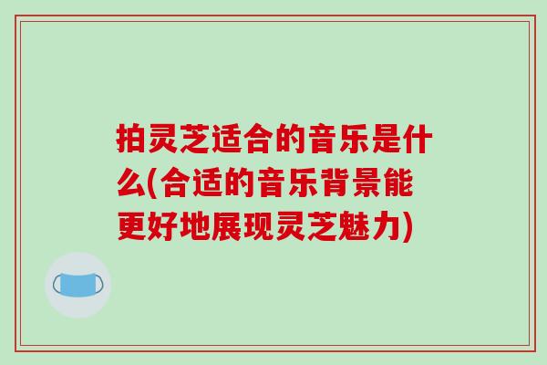 拍灵芝适合的音乐是什么(合适的音乐背景能更好地展现灵芝魅力) 拍灵芝适合的音乐是什么(合适的音乐背景能更好地展现灵芝魅力)