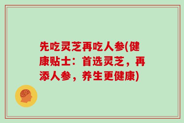 先吃灵芝再吃人参(健康贴士:首选灵芝,再添人参,养生更健康) 先吃灵芝再吃人参(健康贴士:首选灵芝,再添人参,养生更健康)