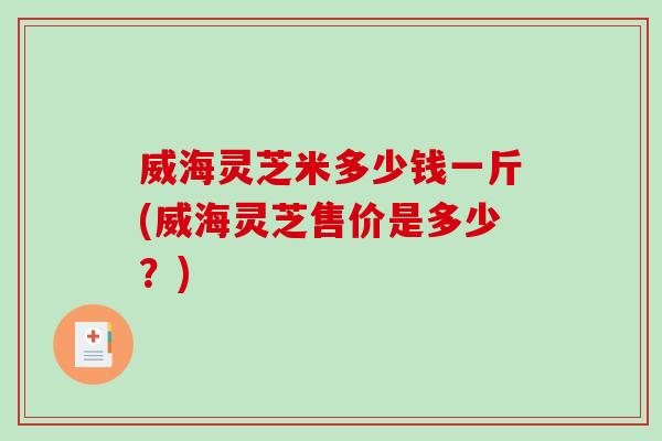 威海灵芝米多少钱一斤(威海灵芝售价是多少？)