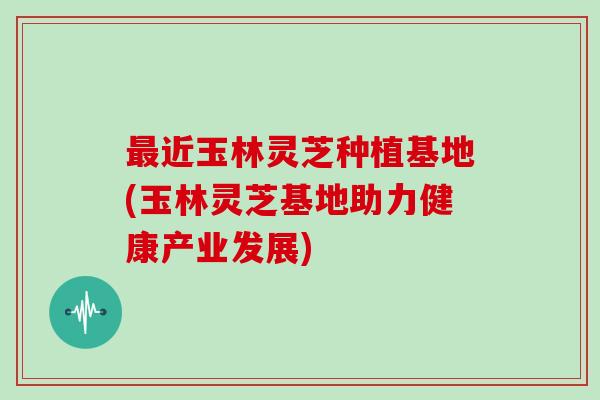 近玉林灵芝种植基地(玉林灵芝基地助力健康产业发展)