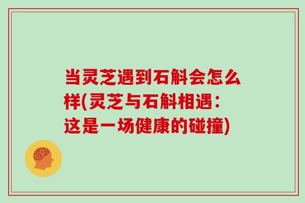 当灵芝遇到石斛会怎么样(灵芝与石斛相遇:这是一场健康的碰撞) 当灵芝遇到石斛会怎么样(灵芝与石斛相遇:这是一场健康的碰撞)
