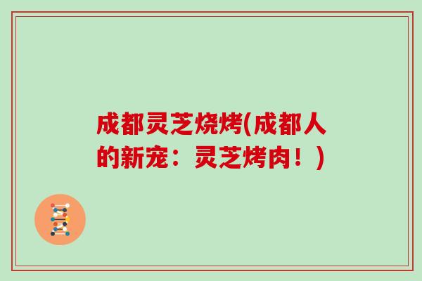 成都灵芝烧烤(成都人的新宠:灵芝烤肉!) 成都灵芝烧烤(成都人的新宠:灵芝烤肉!)