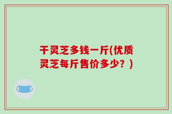 干灵芝多钱一斤(优质灵芝每斤售价多少?) 干灵芝多钱一斤(优质灵芝每斤售价多少?)