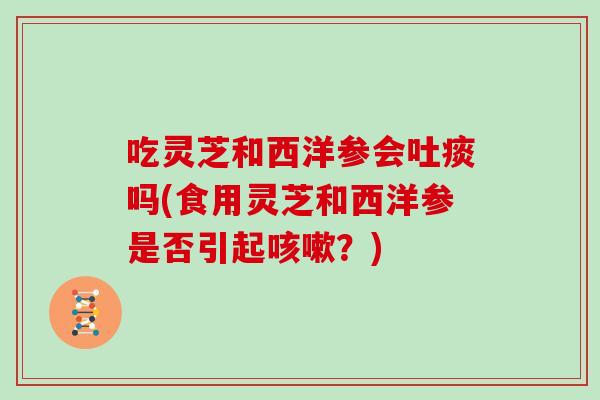 吃灵芝和西洋参会吐痰吗(食用灵芝和西洋参是否引起？)