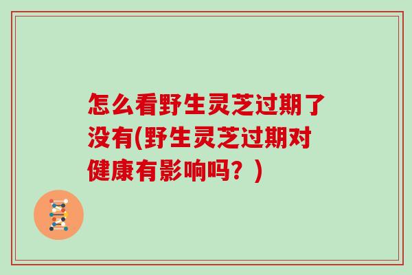 怎么看野生灵芝过期了没有(野生灵芝过期对健康有影响吗？)