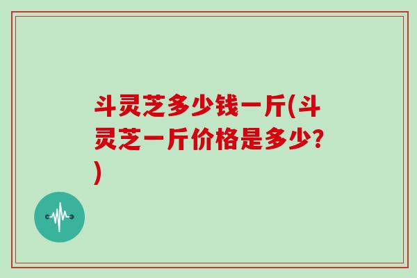 斗灵芝多少钱一斤(斗灵芝一斤价格是多少?) 斗灵芝多少钱一斤(斗灵芝一斤价格是多少?)