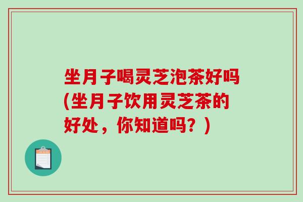 坐月子喝灵芝泡茶好吗(坐月子饮用灵芝茶的好处,你知道吗?) 坐月子喝灵芝泡茶好吗(坐月子饮用灵芝茶的好处,你知道吗?)