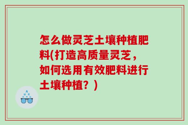 怎么做灵芝土壤种植肥料(打造高质量灵芝,如何选用有效肥料进行土壤种植?) 怎么做灵芝土壤种植肥料(打造高质量灵芝,如何选用有效肥料进行土壤种植?)