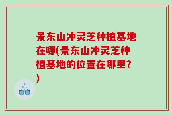 景东山冲灵芝种植基地在哪(景东山冲灵芝种植基地的位置在哪里?) 景东山冲灵芝种植基地在哪(景东山冲灵芝种植基地的位置在哪里?)