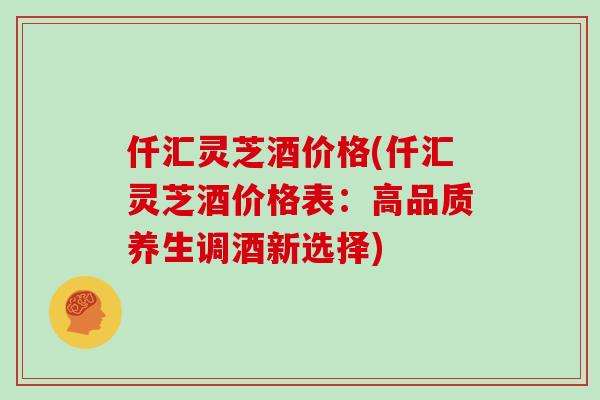 仟汇灵芝酒价格(仟汇灵芝酒价格表：高品质养生调酒新选择)