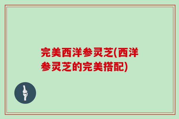 完美西洋参灵芝(西洋参灵芝的完美搭配) 完美西洋参灵芝(西洋参灵芝的完美搭配)