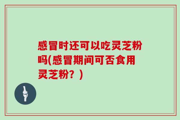 时还可以吃灵芝粉吗(期间可否食用灵芝粉?) 时还可以吃灵芝粉吗(期间可否食用灵芝粉?)