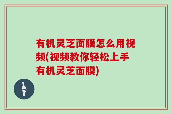 有机灵芝面膜怎么用视频(视频教你轻松上手有机灵芝面膜) 有机灵芝面膜怎么用视频(视频教你轻松上手有机灵芝面膜)