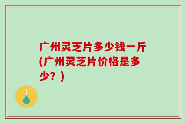 广州灵芝片多少钱一斤(广州灵芝片价格是多少?) 广州灵芝片多少钱一斤(广州灵芝片价格是多少?)