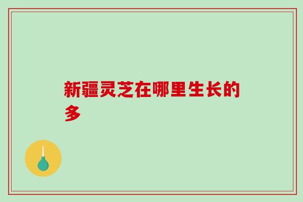 新疆灵芝在哪里生长的多 新疆灵芝在哪里生长的多