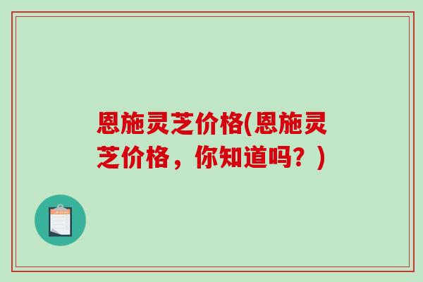 恩施灵芝价格(恩施灵芝价格，你知道吗？)