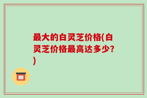 大的白灵芝价格(白灵芝价格高达多少？)