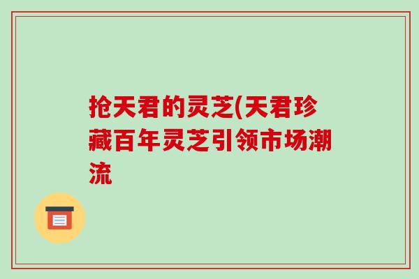 抢天君的灵芝(天君珍藏百年灵芝引领市场潮流